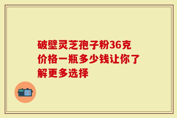 破壁灵芝孢子粉36克价格一瓶多少钱让你了解更多选择