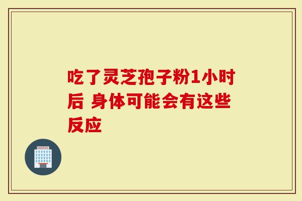 吃了灵芝孢子粉1小时后 身体可能会有这些反应