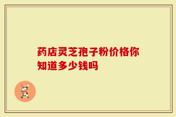 药店灵芝孢子粉价格你知道多少钱吗