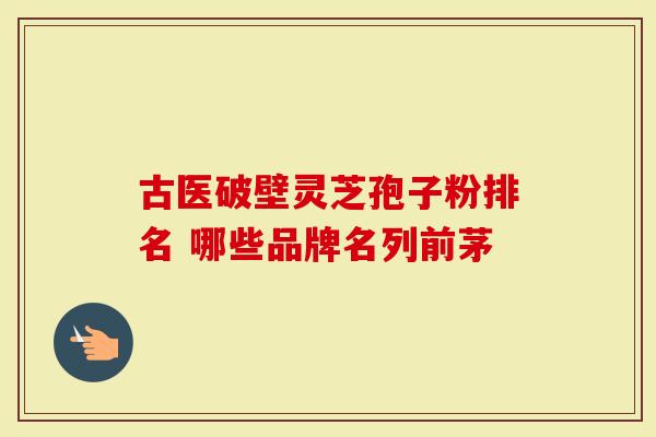 古医破壁灵芝孢子粉排名 哪些品牌名列前茅