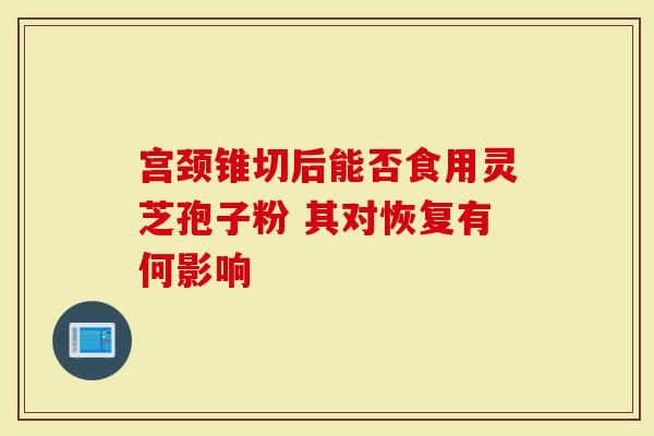 宫颈锥切后能否食用灵芝孢子粉 其对恢复有何影响