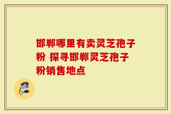 邯郸哪里有卖灵芝孢子粉 探寻邯郸灵芝孢子粉销售地点