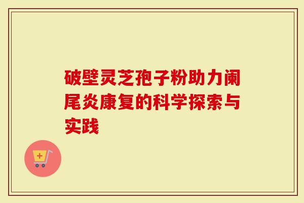 破壁灵芝孢子粉助力阑尾炎康复的科学探索与实践-第1张图片-灵芝大师 破壁灵芝孢子粉助力阑尾炎康复的科学探索与实践-第1张图片-灵芝大师