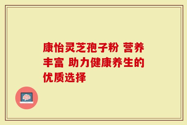 康怡灵芝孢子粉 营养丰富 助力健康养生的优质选择