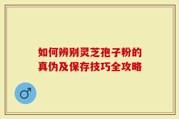 如何辨别灵芝孢子粉的真伪及保存技巧全攻略