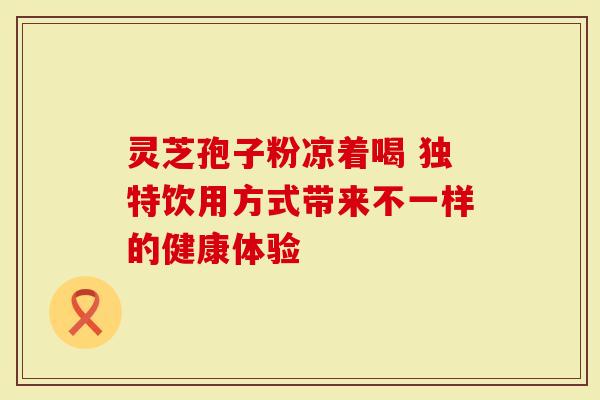 灵芝孢子粉凉着喝 独特饮用方式带来不一样的健康体验