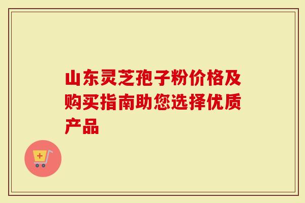 山东灵芝孢子粉价格及购买指南助您选择优质产品