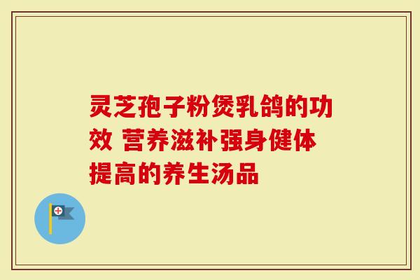 灵芝孢子粉煲乳鸽的功效 营养滋补强身健体提高的养生汤品