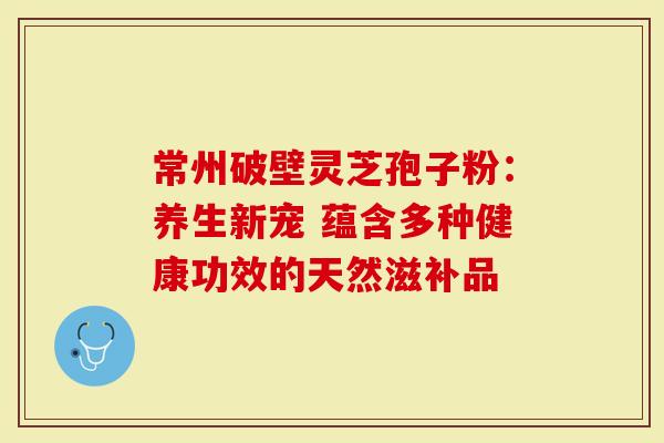 常州破壁灵芝孢子粉：养生新宠 蕴含多种健康功效的天然滋补品