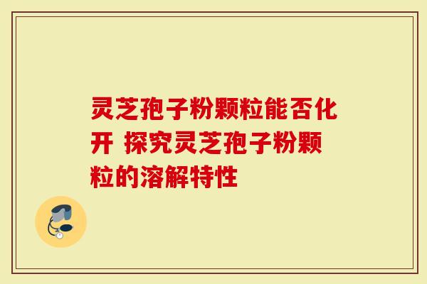 灵芝孢子粉颗粒能否化开 探究灵芝孢子粉颗粒的溶解特性