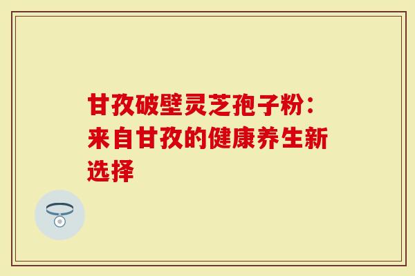 甘孜破壁灵芝孢子粉：来自甘孜的健康养生新选择