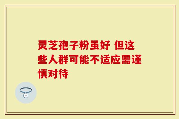 灵芝孢子粉虽好 但这些人群可能不适应需谨慎对待