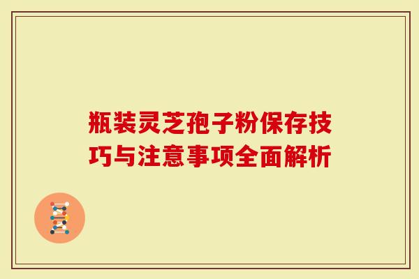 瓶装灵芝孢子粉保存技巧与注意事项全面解析