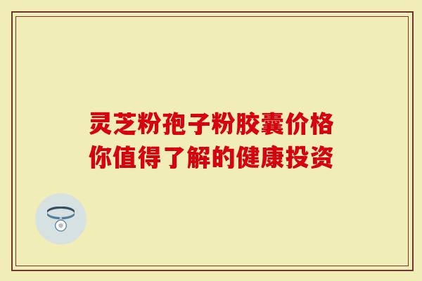 灵芝粉孢子粉胶囊价格你值得了解的健康投资