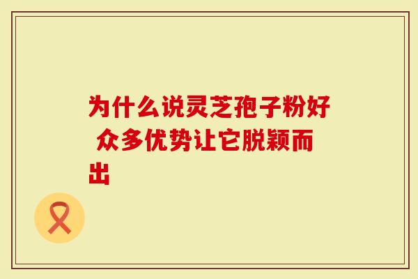为什么说灵芝孢子粉好 众多优势让它脱颖而出