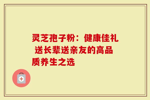 灵芝孢子粉：健康佳礼 送长辈送亲友的高品质养生之选