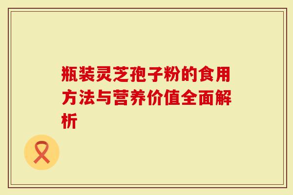 瓶装灵芝孢子粉的食用方法与营养价值全面解析