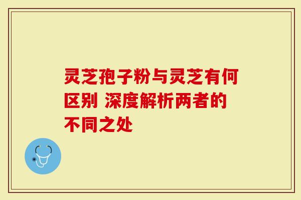 灵芝孢子粉与灵芝有何区别 深度解析两者的不同之处