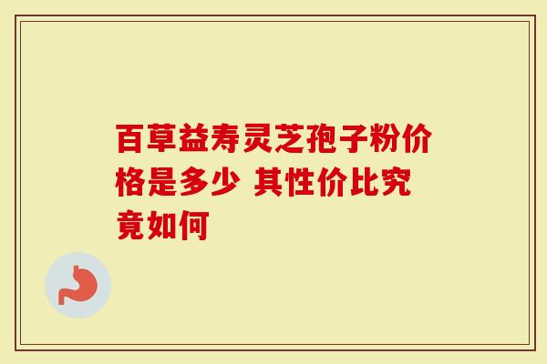 百草益寿灵芝孢子粉价格是多少 其性价比究竟如何
