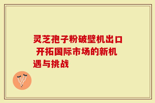 灵芝孢子粉破壁机出口 开拓国际市场的新机遇与挑战