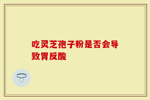 吃灵芝孢子粉是否会导致胃反酸-第1张图片-灵芝大师 吃灵芝孢子粉是否会导致胃反酸-第1张图片-灵芝大师