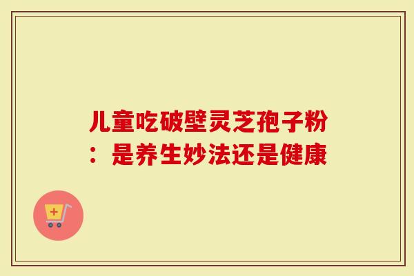 儿童吃破壁灵芝孢子粉：是养生妙法还是健康