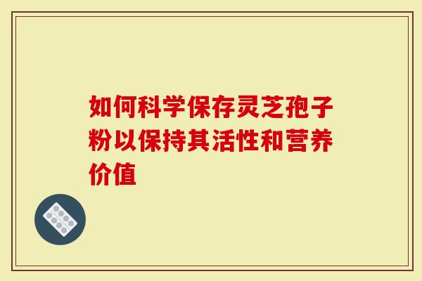 如何科学保存灵芝孢子粉以保持其活性和营养价值