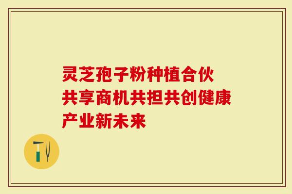 灵芝孢子粉种植合伙 共享商机共担共创健康产业新未来