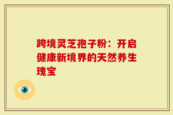 跨境灵芝孢子粉：开启健康新境界的天然养生瑰宝
