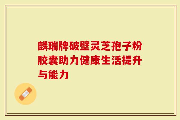 麟瑞牌破壁灵芝孢子粉胶囊助力健康生活提升与能力