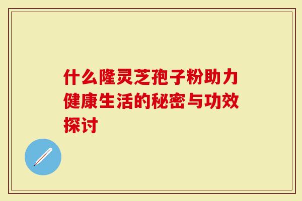 什么隆灵芝孢子粉助力健康生活的秘密与功效探讨