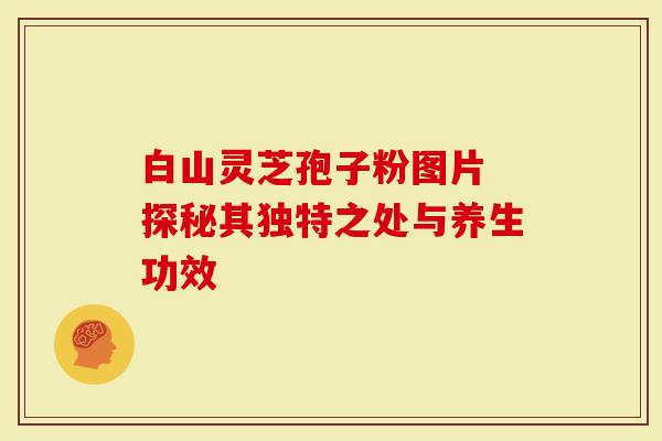 白山灵芝孢子粉图片 探秘其独特之处与养生功效