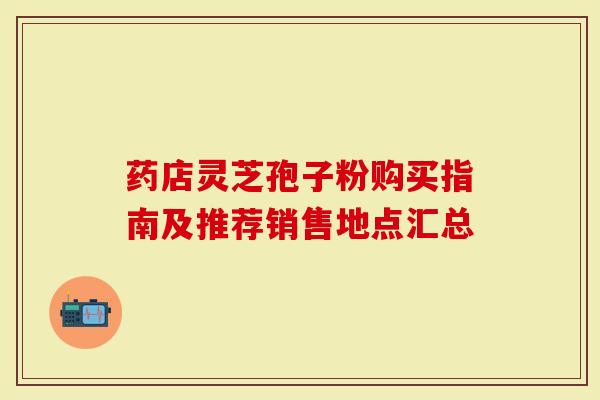药店灵芝孢子粉购买指南及推荐销售地点汇总