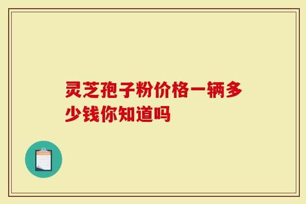 灵芝孢子粉价格一辆多少钱你知道吗-第1张图片-灵芝大师 灵芝孢子粉价格一辆多少钱你知道吗-第1张图片-灵芝大师