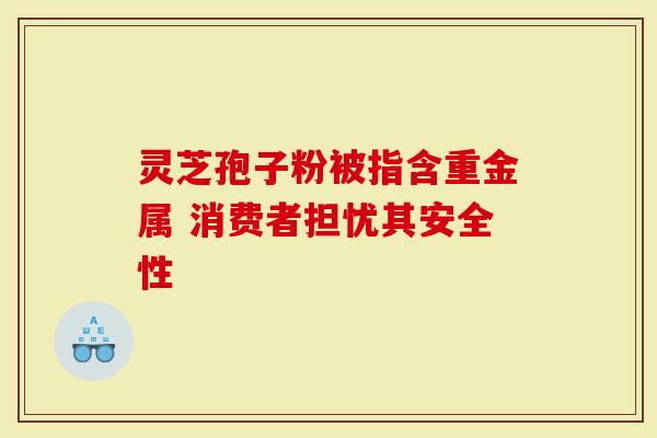 灵芝孢子粉被指含重金属 消费者担忧其安全性