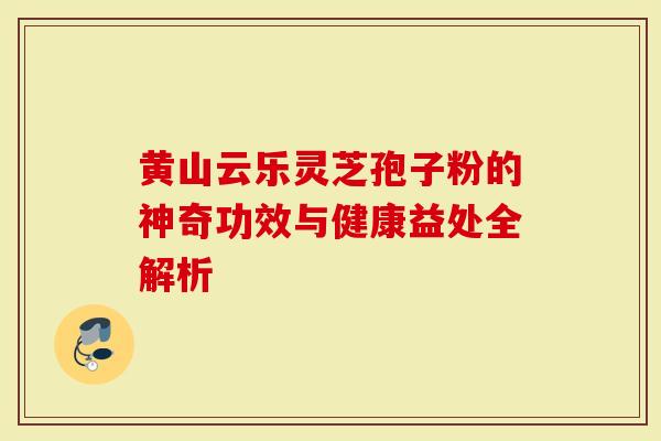 黄山云乐灵芝孢子粉的神奇功效与健康益处全解析