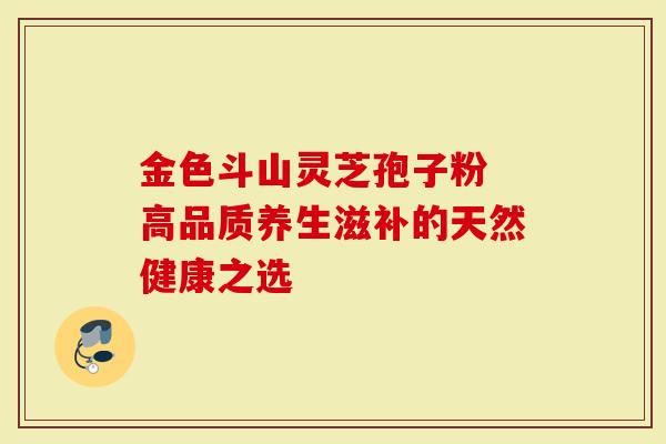 金色斗山灵芝孢子粉 高品质养生滋补的天然健康之选-第1张图片-灵芝大师 金色斗山灵芝孢子粉 高品质养生滋补的天然健康之选-第1张图片-灵芝大师