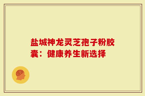 盐城神龙灵芝孢子粉胶囊：健康养生新选择