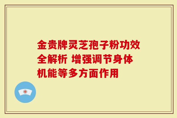 金贵牌灵芝孢子粉功效全解析 增强调节身体机能等多方面作用