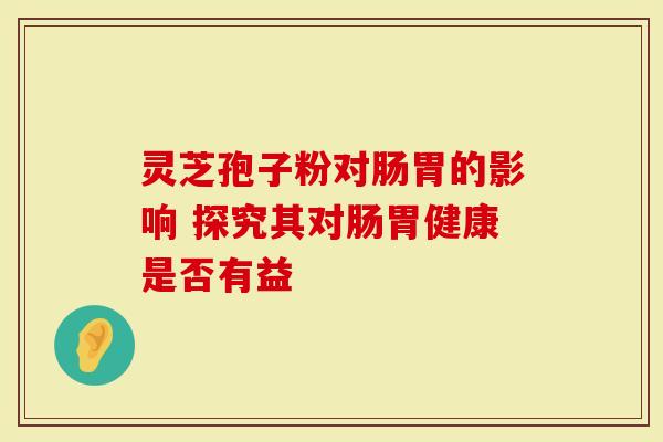 灵芝孢子粉对肠胃的影响 探究其对肠胃健康是否有益