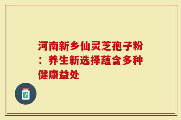 河南新乡仙灵芝孢子粉：养生新选择蕴含多种健康益处