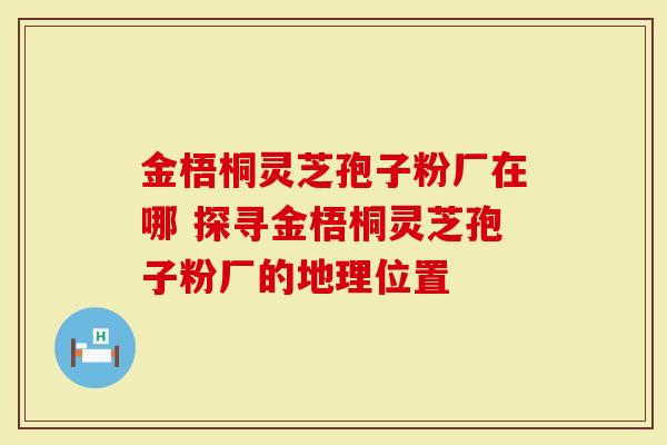 金梧桐灵芝孢子粉厂在哪 探寻金梧桐灵芝孢子粉厂的地理位置-第1张图片-灵芝大师 金梧桐灵芝孢子粉厂在哪 探寻金梧桐灵芝孢子粉厂的地理位置-第1张图片-灵芝大师