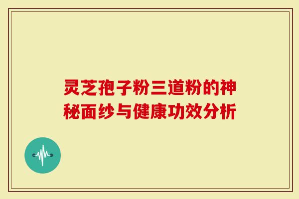 灵芝孢子粉三道粉的神秘面纱与健康功效分析