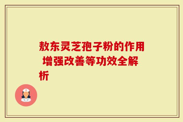 敖东灵芝孢子粉的作用 增强改善等功效全解析