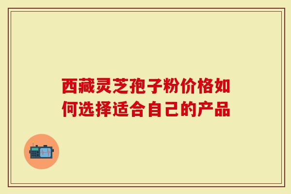 西藏灵芝孢子粉价格如何选择适合自己的产品