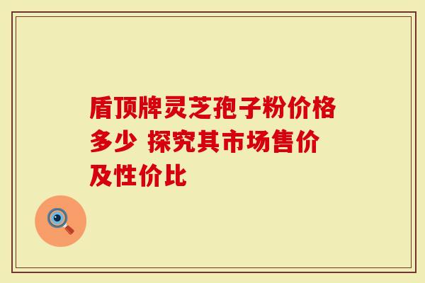 盾顶牌灵芝孢子粉价格多少 探究其市场售价及性价比-第1张图片-灵芝大师 盾顶牌灵芝孢子粉价格多少 探究其市场售价及性价比-第1张图片-灵芝大师