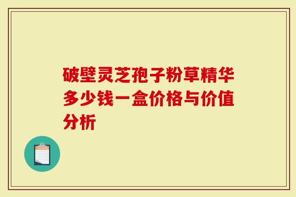 破壁灵芝孢子粉草精华多少钱一盒价格与价值分析