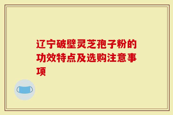 辽宁破壁灵芝孢子粉的功效特点及选购注意事项-第1张图片-灵芝大师