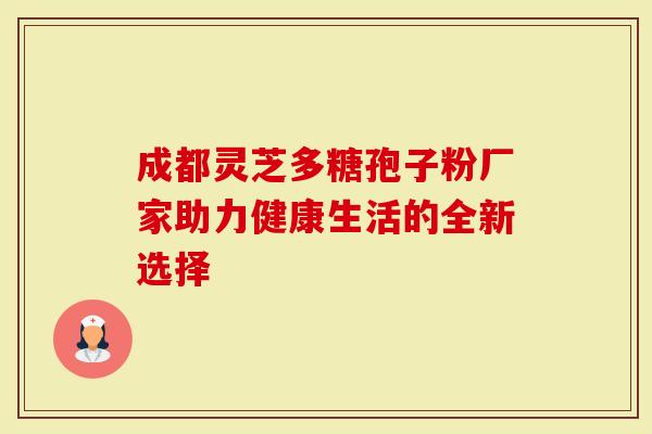 成都灵芝多糖孢子粉厂家助力健康生活的全新选择