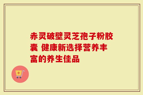 赤灵破壁灵芝孢子粉胶囊 健康新选择营养丰富的养生佳品
